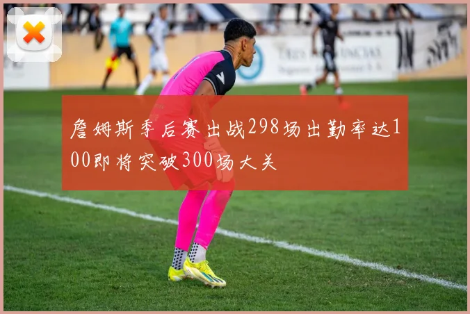 詹姆斯季后赛出战298场出勤率达100即将突破300场大关
