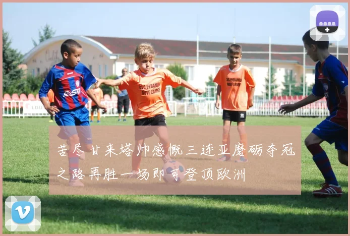 苦尽甘来塔帅感慨三连亚磨砺夺冠之路再胜一场即可登顶欧洲