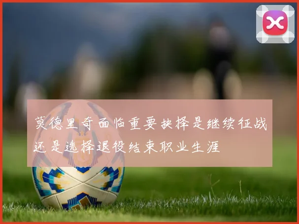 莫德里奇面临重要抉择是继续征战还是选择退役结束职业生涯