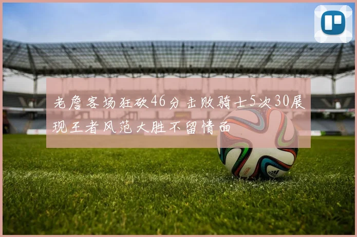 老詹客场狂砍46分击败骑士5次30展现王者风范大胜不留情面