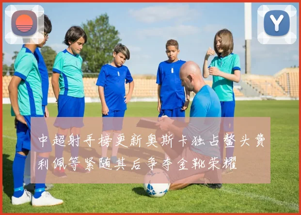 中超射手榜更新奥斯卡独占鳌头费利佩等紧随其后争夺金靴荣耀