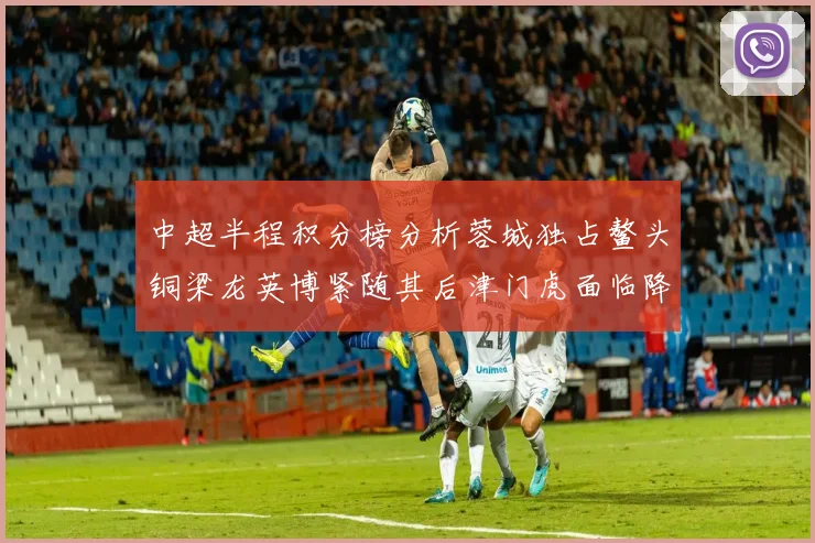 中超半程积分榜分析蓉城独占鳌头铜梁龙英博紧随其后津门虎面临降级危机