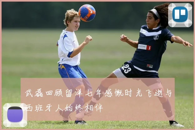 武磊回顾留洋七年感慨时光飞逝与西班牙人始终相伴