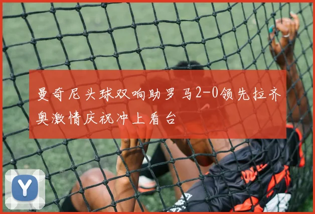 曼奇尼头球双响助罗马2-0领先拉齐奥激情庆祝冲上看台