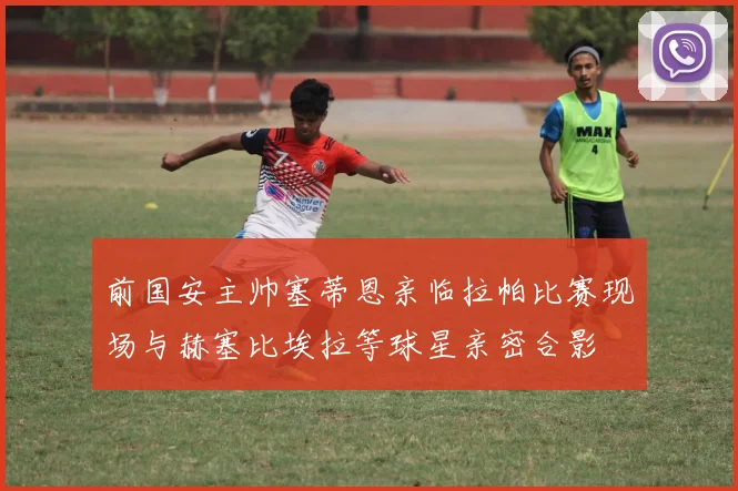 前国安主帅塞蒂恩亲临拉帕比赛现场与赫塞比埃拉等球星亲密合影