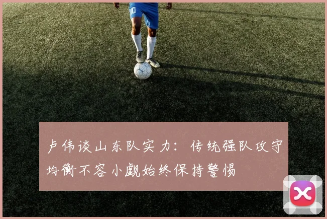 卢伟谈山东队实力：传统强队攻守均衡不容小觑始终保持警惕