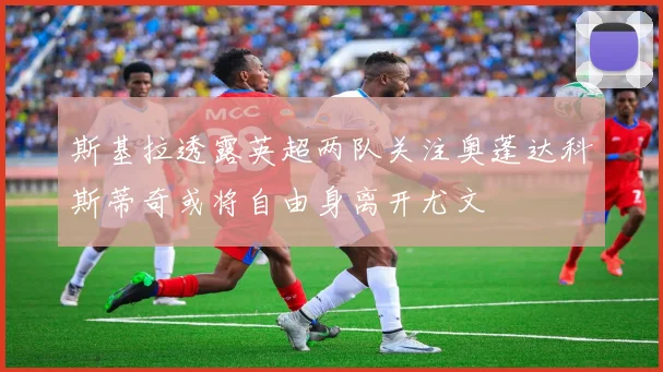 斯基拉透露英超两队关注奥蓬达科斯蒂奇或将自由身离开尤文